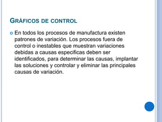 GRÁFICOS DE CONTROL
 En todos los procesos de manufactura existen
patrones de variación. Los procesos fuera de
control o inestables que muestran variaciones
debidas a causas especificas deben ser
identificados, para determinar las causas, implantar
las soluciones y controlar y eliminar las principales
causas de variación.
 
