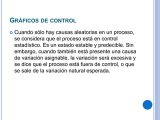 GRÁFICOS DE CONTROL
 Cuando sólo hay causas aleatorias en un proceso,
se considera que el proceso está en control
estadístico. Es un estado estable y predecible. Sin
embargo, cuando también está presente una causa
de variación asignable, la variación será excesiva y
se dice que el proceso está fuera de control, o que
se sale de la variación natural esperada.
 