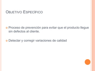OBJETIVO ESPECÍFICO
 Proceso de prevención para evitar que el producto llegue
sin defectos al cliente.
 Detectar y corregir variaciones de calidad
 