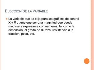 ELECCIÓN DE LA VARIABLE
 La variable que se elija para los gráficos de control
X y R , tiene que ser una magnitud que pueda
medirse y expresarse con números, tal como la
dimensión, el grado de dureza, resistencia a la
tracción, peso, etc.
 