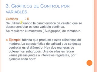 3. GRÁFICOS DE CONTROL POR
VARIABLES
Gráficos - R
Se utilizan cuando la característica de calidad que se
desea controlar es una variable continua.
Se requieren N muestras ( Subgrupos) de tamaño n.
 Ejemplo: fábrica que produce piezas cilíndricas de
madera. La característica de calidad que se desea
controlar es el diámetro. Hay dos maneras de
obtener los subgrupos. Una de ellas es retirar
varias piezas juntas a intervalos regulares, por
ejemplo cada hora:
x
 