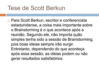 Tese de Scott Berkun
 Para Scott Berkun, escritor e conferencista
estadunidense, a coisa mais importante sobre
o Brainstorming é o que acontece após a
reunião. Segundo ele, não importa quão
simples tenha sido a sessão de Brainstorming,
pois boas ideias sempre irão surgir.
Entretanto, dependendo do que aconteça
após essa sessão, as ideias podem ou não
gerar resultados satisfatórios.
 