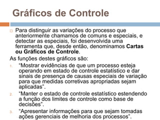 Gráficos de Controle
 Para distinguir as variações do processo que
anteriormente chamamos de comuns e especiais, e
detectar as especiais, foi desenvolvida uma
ferramenta que, desde então, denominamos Cartas
ou Gráficos de Controle.
As funções destes gráficos são:
1. “Mostrar evidências de que um processo esteja
operando em estado de controle estatístico e dar
sinais de presença de causas especiais de variação
para que medidas corretivas apropriadas sejam
aplicadas”.
2. “Manter o estado de controle estatístico estendendo
a função dos limites de controle como base de
decisões”.
3. “Apresentar informações para que sejam tomadas
ações gerenciais de melhoria dos processos”.
 