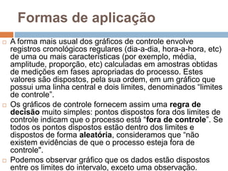 Formas de aplicação
 A forma mais usual dos gráficos de controle envolve
registros cronológicos regulares (dia-a-dia, hora-a-hora, etc)
de uma ou mais características (por exemplo, média,
amplitude, proporção, etc) calculadas em amostras obtidas
de medições em fases apropriadas do processo. Estes
valores são dispostos, pela sua ordem, em um gráfico que
possui uma linha central e dois limites, denominados “limites
de controle”.
 Os gráficos de controle fornecem assim uma regra de
decisão muito simples: pontos dispostos fora dos limites de
controle indicam que o processo está “fora de controle”. Se
todos os pontos dispostos estão dentro dos limites e
dispostos de forma aleatória, consideramos que “não
existem evidências de que o processo esteja fora de
controle".
 Podemos observar gráfico que os dados estão dispostos
entre os limites do intervalo, exceto uma observação.
 
