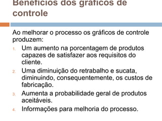 Benefícios dos gráficos de
controle
Ao melhorar o processo os gráficos de controle
produzem:
1. Um aumento na porcentagem de produtos
capazes de satisfazer aos requisitos do
cliente.
2. Uma diminuição do retrabalho e sucata,
diminuindo, consequentemente, os custos de
fabricação.
3. Aumenta a probabilidade geral de produtos
aceitáveis.
4. Informações para melhoria do processo.
 