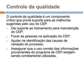 Controle da qualidade
O controle da qualidade é um componente
crítico que provê suporte para as melhorias
sugeridas pelo uso do CEP.
1. Dar suporte ao treinamento para manutenção
do CEP;
2. Focar as pessoas na aplicação do CEP;
3. Ajudar na identificação das causas de
variação do processo;
4. Assegurar que o uso correto das informações
provenientes do programa de CEP estejam
sendo corretamente utilizadas.
 