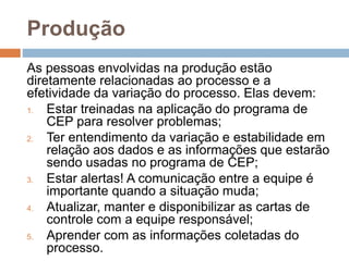 Produção
As pessoas envolvidas na produção estão
diretamente relacionadas ao processo e a
efetividade da variação do processo. Elas devem:
1. Estar treinadas na aplicação do programa de
CEP para resolver problemas;
2. Ter entendimento da variação e estabilidade em
relação aos dados e as informações que estarão
sendo usadas no programa de CEP;
3. Estar alertas! A comunicação entre a equipe é
importante quando a situação muda;
4. Atualizar, manter e disponibilizar as cartas de
controle com a equipe responsável;
5. Aprender com as informações coletadas do
processo.
 