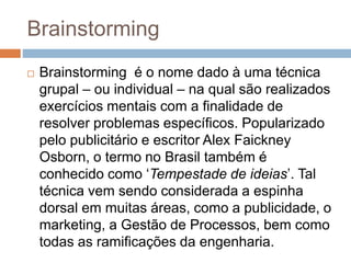 Brainstorming
 Brainstorming é o nome dado à uma técnica
grupal – ou individual – na qual são realizados
exercícios mentais com a finalidade de
resolver problemas específicos. Popularizado
pelo publicitário e escritor Alex Faickney
Osborn, o termo no Brasil também é
conhecido como ‘Tempestade de ideias’. Tal
técnica vem sendo considerada a espinha
dorsal em muitas áreas, como a publicidade, o
marketing, a Gestão de Processos, bem como
todas as ramificações da engenharia.
 
