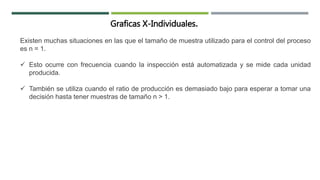 Graficas X-Individuales.
Existen muchas situaciones en las que el tamaño de muestra utilizado para el control del proceso
es n = 1.
 Esto ocurre con frecuencia cuando la inspección está automatizada y se mide cada unidad
producida.
 También se utiliza cuando el ratio de producción es demasiado bajo para esperar a tomar una
decisión hasta tener muestras de tamaño n > 1.
 