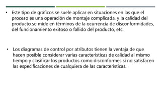 • Este tipo de gráficos se suele aplicar en situaciones en las que el
proceso es una operación de montaje complicada, y la calidad del
producto se mide en términos de la ocurrencia de disconformidades,
del funcionamiento exitoso o fallido del producto, etc.
• Los diagramas de control por atributos tienen la ventaja de que
hacen posible considerar varias características de calidad al mismo
tiempo y clasificar los productos como disconformes si no satisfacen
las especificaciones de cualquiera de las características.
 