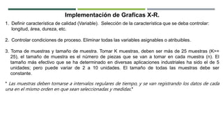 1. Definir característica de calidad (Variable). Selección de la característica que se deba controlar:
longitud, área, dureza, etc.
2. Controlar condiciones de proceso. Eliminar todas las variables asignables o atribuibles.
3. Toma de muestras y tamaño de muestra. Tomar K muestras, deben ser más de 25 muestras (K>=
25), el tamaño de muestra es el número de piezas que se van a tomar en cada muestra (n). El
tamaño más efectivo que se ha determinado en diversas aplicaciones industriales ha sido el de 5
unidades; pero puede variar de 2 a 10 unidades. El tamaño de todas las muestras debe ser
constante.
* Las muestras deben tomarse a intervalos regulares de tiempo, y se van registrando los datos de cada
una en el mismo orden en que sean seleccionadas y medidas.*
Implementación de Graficas X-R.
 