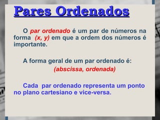 O par ordenado é um par de números na
forma (x, y) em que a ordem dos números é
importante.
A forma geral de um par ordenado é:
(abscissa, ordenada)
Cada par ordenado representa um ponto
no plano cartesiano e vice-versa.
Pares OrdenadosPares Ordenados
 