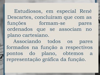 Estudiosos, em especial René
Descartes, concluíram que com as
funções formam-se pares
ordenados que se associam no
plano cartesiano.
Associando todos os pares
formados na função a respectivos
pontos do plano, obtemos a
representação gráfica da função.
 