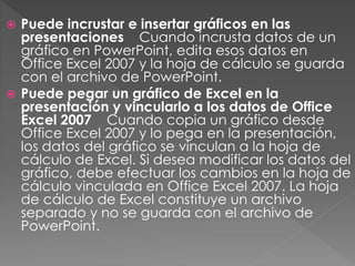  Puede incrustar e insertar gráficos en las
presentaciones Cuando incrusta datos de un
gráfico en PowerPoint, edita esos datos en
Office Excel 2007 y la hoja de cálculo se guarda
con el archivo de PowerPoint.
 Puede pegar un gráfico de Excel en la
presentación y vincularlo a los datos de Office
Excel 2007 Cuando copia un gráfico desde
Office Excel 2007 y lo pega en la presentación,
los datos del gráfico se vinculan a la hoja de
cálculo de Excel. Si desea modificar los datos del
gráfico, debe efectuar los cambios en la hoja de
cálculo vinculada en Office Excel 2007. La hoja
de cálculo de Excel constituye un archivo
separado y no se guarda con el archivo de
PowerPoint.
 