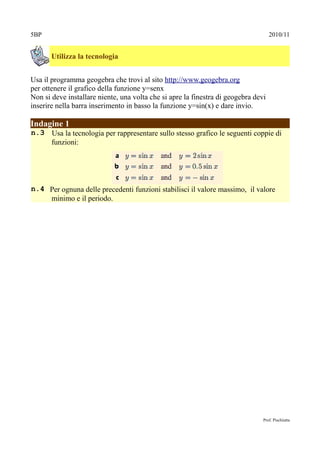 5BP                                                                                 2010/11


       Utilizza la tecnologia


Usa il programma geogebra che trovi al sito http://www.geogebra.org
per ottenere il grafico della funzione y=senx
Non si deve installare niente, una volta che si apre la finestra di geogebra devi
inserire nella barra inserimento in basso la funzione y=sin(x) e dare invio.

Indagine 1
n.3 Usa la tecnologia per rappresentare sullo stesso grafico le seguenti coppie di
    funzioni:




n.4 Per ognuna delle precedenti funzioni stabilisci il valore massimo, il valore
    minimo e il periodo.




                                                                                Prof. Pischiutta
 