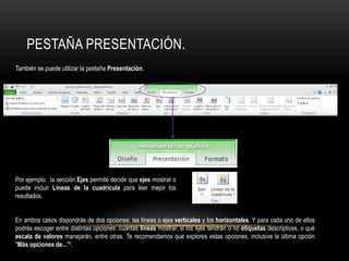 También se puede utilizar la pestaña Presentación.
Por ejemplo, la sección Ejes permite decidir que ejes mostrar o
puede incluir Líneas de la cuadrícula para leer mejor los
resultados.
En ambos casos dispondrás de dos opciones: las líneas o ejes verticales y los horizontales. Y para cada uno de ellos
podrás escoger entre distintas opciones: cuántas líneas mostrar, si los ejes tendrán o no etiquetas descriptivas, o qué
escala de valores manejarán, entre otras. Te recomendamos que explores estas opciones, inclusive la última opción
"Más opciones de..."5.
PESTAÑA PRESENTACIÓN.
 