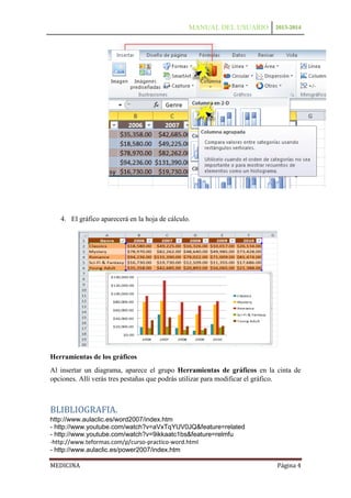 MANUAL DEL USUARIO 2013-2014

4. El gráfico aparecerá en la hoja de cálculo.

Herramientas de los gráficos
Al insertar un diagrama, aparece el grupo Herramientas de gráficos en la cinta de
opciones. Allí verás tres pestañas que podrás utilizar para modificar el gráfico.

BLIBLIOGRAFIA.
http://www.aulaclic.es/word2007/index.htm
- http://www.youtube.com/watch?v=aVxTqYUV0JQ&feature=related
- http://www.youtube.com/watch?v=9ikkaatc1bs&feature=relmfu
-http://www.teformas.com/p/curso-practico-word.html
- http://www.aulaclic.es/power2007/index.htm
MEDICINA

Página 4

 
