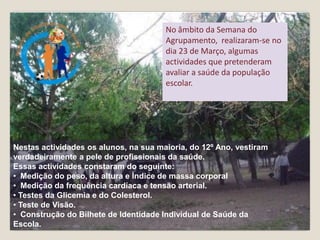 No âmbito da Semana do Agrupamento,  realizaram-se no dia 23 de Março, algumas actividades que pretenderam avaliar a saúde da população escolar.   Nestas actividades os alunos, na sua maioria, do 12º Ano, vestiram verdadeiramente a pele de profissionais da saúde. Essas actividades constaram do seguinte:  ,[object Object]