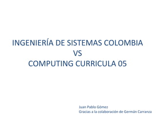 INGENIERÍA DE SISTEMAS COLOMBIA VS COMPUTING CURRICULA 05 Juan Pablo Gómez  Gracias a la colaboración de Germán Carranza 