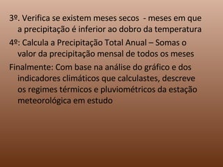 3º. Verifica se existem meses secos  - meses em que a precipitação é inferior ao dobro da temperatura 4º: Calcula a Precipitação Total Anual – Somas o valor da precipitação mensal de todos os meses Finalmente: Com base na análise do gráfico e dos indicadores climáticos que calculastes, descreve os regimes térmicos e pluviométricos da estação meteorológica em estudo 