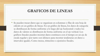 GRAFICOS DE LINEAS
• Se pueden trazar datos que se organizan en columnas o filas de una hoja de
cálculo en un gráfico de líneas. En un gráfico de líneas, los datos de categoría
se distribuyen de forma uniforme a lo largo del eje horizontal y todos los
datos de valores se distribuyen de forma uniforme en el eje vertical. Los
gráficos lineales pueden mostrar datos continuos con el tiempo en un eje de
escala regular y por tanto son idóneos para mostrar tendencias en datos a
intervalos iguales. Como meses, trimestres o ejercicios fiscales.
 