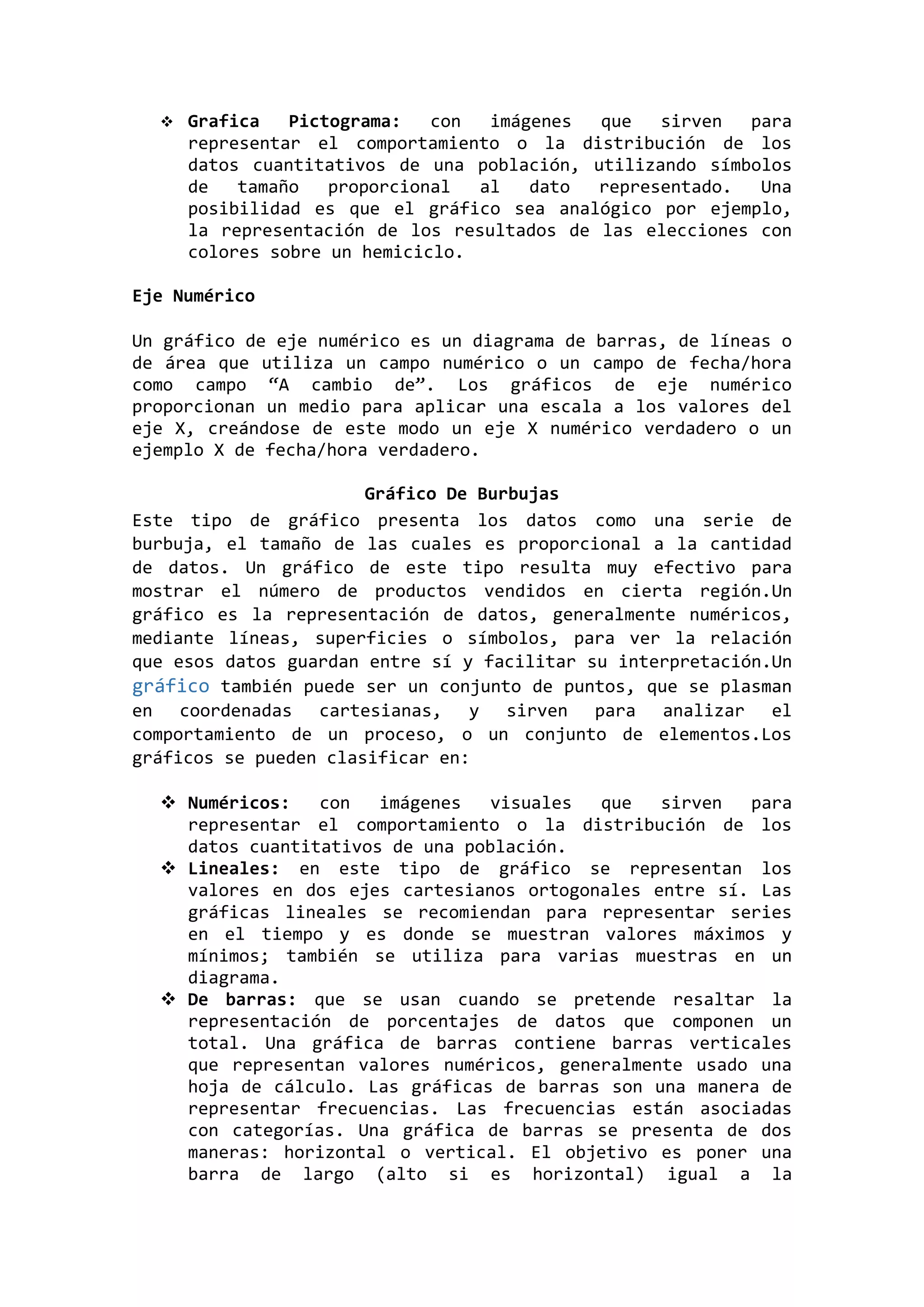 

Grafica
Pictograma:
con
imágenes
que
sirven
para
representar el comportamiento o la distribución de los
datos cuantitativos de una población, utilizando símbolos
de
tamaño
proporcional
al
dato
representado.
Una
posibilidad es que el gráfico sea analógico por ejemplo,
la representación de los resultados de las elecciones con
colores sobre un hemiciclo.

Eje Numérico
Un gráfico de eje numérico es un diagrama de barras, de líneas o
de área que utiliza un campo numérico o un campo de fecha/hora
como campo “A cambio de”. Los gráficos de eje numérico
proporcionan un medio para aplicar una escala a los valores del
eje X, creándose de este modo un eje X numérico verdadero o un
ejemplo X de fecha/hora verdadero.
Gráfico De Burbujas
Este tipo de gráfico presenta los datos como una serie de
burbuja, el tamaño de las cuales es proporcional a la cantidad
de datos. Un gráfico de este tipo resulta muy efectivo para
mostrar el número de productos vendidos en cierta región.Un
gráfico es la representación de datos, generalmente numéricos,
mediante líneas, superficies o símbolos, para ver la relación
que esos datos guardan entre sí y facilitar su interpretación.Un
gráfico también puede ser un conjunto de puntos, que se plasman
en coordenadas cartesianas, y sirven para analizar el
comportamiento de un proceso, o un conjunto de elementos.Los
gráficos se pueden clasificar en:
 Numéricos:
con
imágenes
visuales
que
sirven
para
representar el comportamiento o la distribución de los
datos cuantitativos de una población.
 Lineales: en este tipo de gráfico se representan los
valores en dos ejes cartesianos ortogonales entre sí. Las
gráficas lineales se recomiendan para representar series
en el tiempo y es donde se muestran valores máximos y
mínimos; también se utiliza para varias muestras en un
diagrama.
 De barras: que se usan cuando se pretende resaltar la
representación de porcentajes de datos que componen un
total. Una gráfica de barras contiene barras verticales
que representan valores numéricos, generalmente usado una
hoja de cálculo. Las gráficas de barras son una manera de
representar frecuencias. Las frecuencias están asociadas
con categorías. Una gráfica de barras se presenta de dos
maneras: horizontal o vertical. El objetivo es poner una
barra de largo (alto si es horizontal) igual a la

 