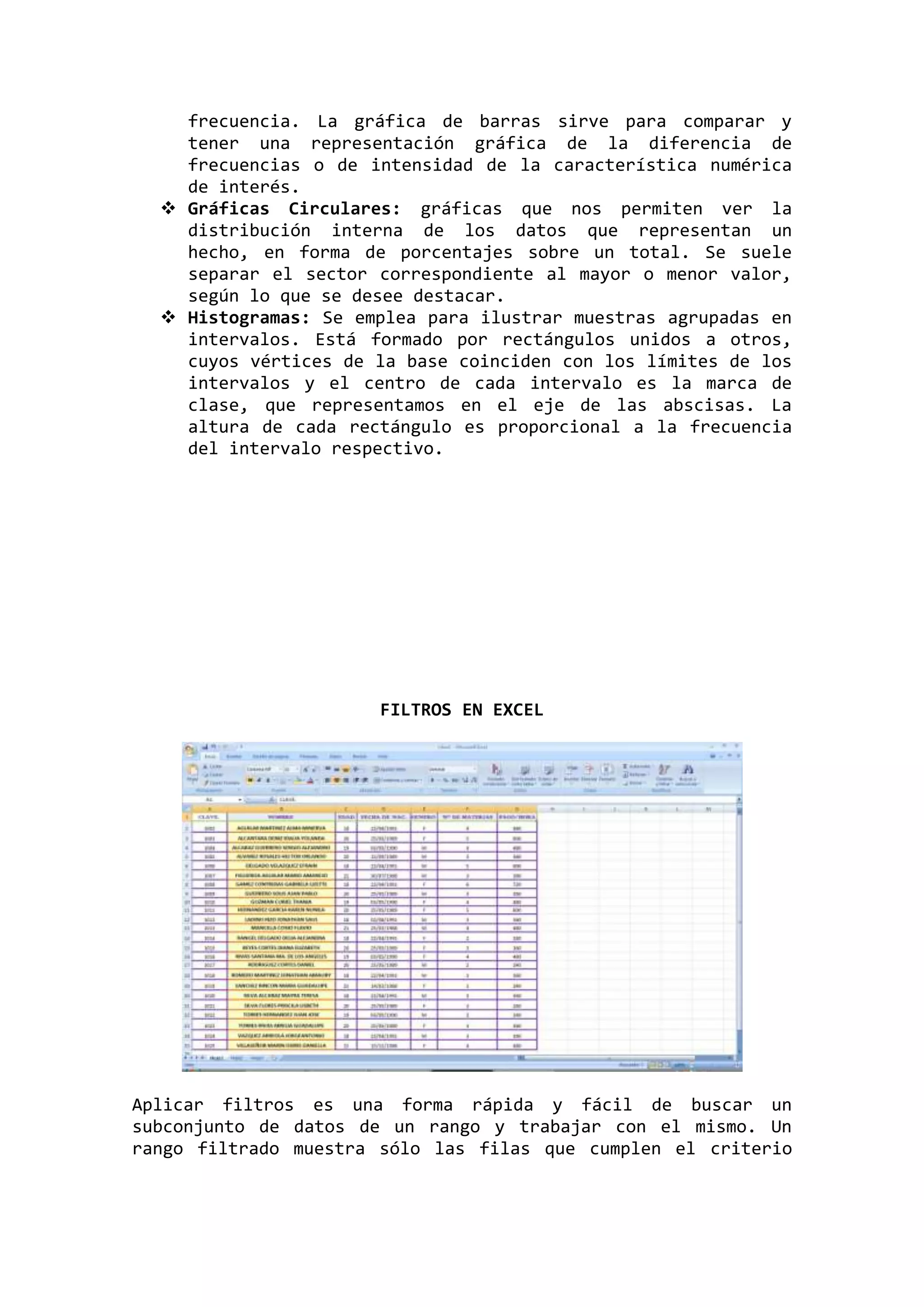 frecuencia. La gráfica de barras sirve para comparar y
tener una representación gráfica de la diferencia de
frecuencias o de intensidad de la característica numérica
de interés.
 Gráficas Circulares: gráficas que nos permiten ver la
distribución interna de los datos que representan un
hecho, en forma de porcentajes sobre un total. Se suele
separar el sector correspondiente al mayor o menor valor,
según lo que se desee destacar.
 Histogramas: Se emplea para ilustrar muestras agrupadas en
intervalos. Está formado por rectángulos unidos a otros,
cuyos vértices de la base coinciden con los límites de los
intervalos y el centro de cada intervalo es la marca de
clase, que representamos en el eje de las abscisas. La
altura de cada rectángulo es proporcional a la frecuencia
del intervalo respectivo.

FILTROS EN EXCEL

Aplicar filtros es una forma rápida y fácil de buscar un
subconjunto de datos de un rango y trabajar con el mismo. Un
rango filtrado muestra sólo las filas que cumplen el criterio

 