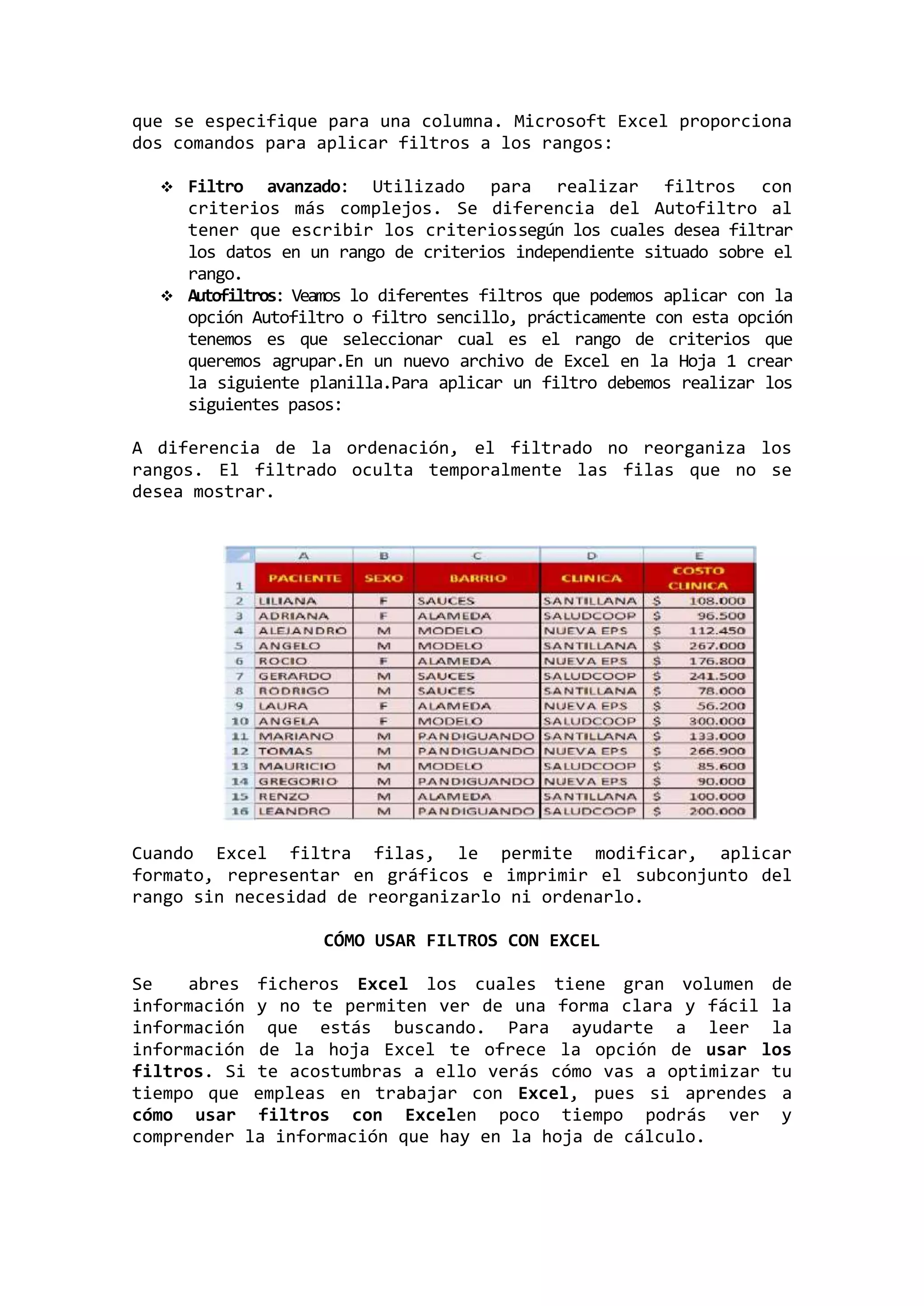que se especifique para una columna. Microsoft Excel proporciona
dos comandos para aplicar filtros a los rangos:


Filtro avanzado: Utilizado para realizar filtros con
criterios más complejos. Se diferencia del Autofiltro al
tener que escribir los criteriossegún los cuales desea filtrar
los datos en un rango de criterios independiente situado sobre el
rango.
 Autofiltros: Veamos lo diferentes filtros que podemos aplicar con la
opción Autofiltro o filtro sencillo, prácticamente con esta opción
tenemos es que seleccionar cual es el rango de criterios que
queremos agrupar.En un nuevo archivo de Excel en la Hoja 1 crear
la siguiente planilla.Para aplicar un filtro debemos realizar los
siguientes pasos:
A diferencia de la ordenación, el filtrado no reorganiza los
rangos. El filtrado oculta temporalmente las filas que no se
desea mostrar.

Cuando Excel filtra filas, le permite modificar, aplicar
formato, representar en gráficos e imprimir el subconjunto del
rango sin necesidad de reorganizarlo ni ordenarlo.
CÓMO USAR FILTROS CON EXCEL
Se
abres ficheros Excel los cuales tiene gran volumen de
información y no te permiten ver de una forma clara y fácil la
información que estás buscando. Para ayudarte a leer la
información de la hoja Excel te ofrece la opción de usar los
filtros. Si te acostumbras a ello verás cómo vas a optimizar tu
tiempo que empleas en trabajar con Excel, pues si aprendes a
cómo usar filtros con Excelen poco tiempo podrás ver y
comprender la información que hay en la hoja de cálculo.

 