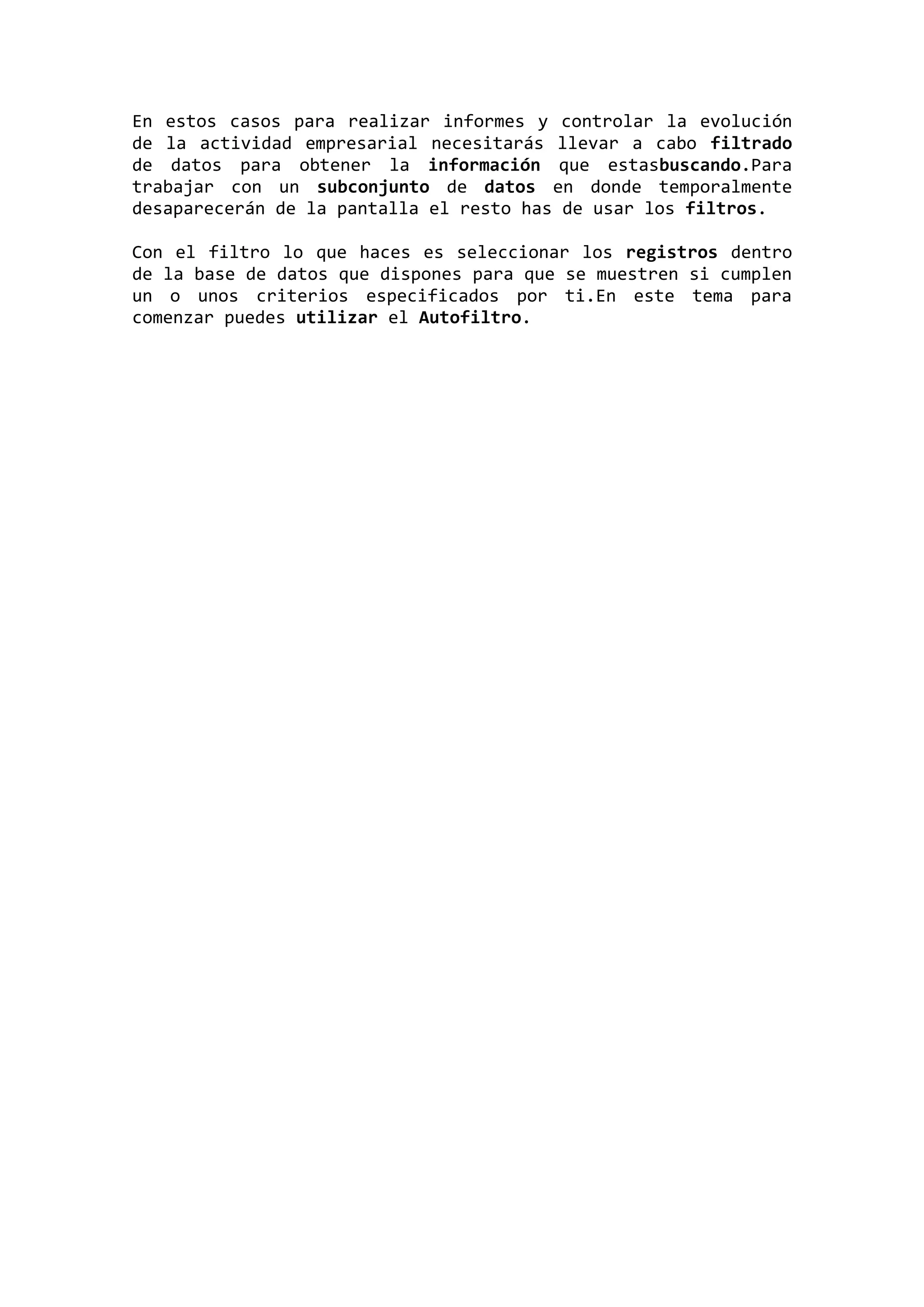 En estos casos para realizar informes y controlar la evolución
de la actividad empresarial necesitarás llevar a cabo filtrado
de datos para obtener la información que estasbuscando.Para
trabajar con un subconjunto de datos en donde temporalmente
desaparecerán de la pantalla el resto has de usar los filtros.
Con el filtro lo que haces es seleccionar los registros dentro
de la base de datos que dispones para que se muestren si cumplen
un o unos criterios especificados por ti.En este tema para
comenzar puedes utilizar el Autofiltro.

 