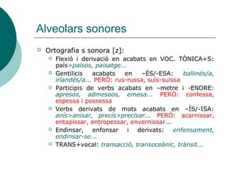 Alveolars sonores
   Ortografia s sonora [z]:
       Flexió i derivació en acabats en VOC. TÒNICA+S:
        país>països, paisatge...
       Gentilicis   acabats   en    –ÉS/-ESA:     ballinés/a,
        irlandés/a... PERÒ: rus-russa, suís-suïssa
       Participis de verbs acabats en –metre i -ENDRE:
        apresos, admesoos, emesa... PERÒ: confessa,
        espessa i possessa
       Verbs derivats de mots acabats en –ÍS/-ISA:
        anís>anisar, precís>precisar... PERÒ: acarnissar,
        entapissar, entropessar, envernissar...
       Endinsar, enfonsar i derivats: enfonsament,
        endinsar-se...
       TRANS+vocal: transacció, transoceànic, trànsit...
 