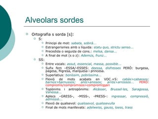 Alveolars sordes
   Ortografia s sorda [s]:
        S:
              Principi de mot: sabata, sobirà...
              Estrangerismes amb s líquida: statu quo, strictu senso...
              Precedida o seguida de cons.: melsa, dansa...
              A final de mot (s o z): Ademús, frunz...
        SS:
              Entre vocals: assut, essencial, massa, possible...
              Sufix fem –ESSA/-ESSES: deessa, disfresses PERÒ: burgesa,
               pagesa, fligresa, marquesa i princesa.
              Superlatius: boníssim, pobríssima...
              Flexió de mots acabats en VOC.+S: cabàs>cabassos;
               barnús>barnussos;      anís>anissos;    arròs>arrossos... PERÒ:
               compromís/compromisos>compromissari
              Topònims i antropònims: Alcàsser, Brussel·les, Saragossa,
               Vanessa...
              Aplecs –GRESS-, -MISS-, -PRESS-: ingressar, compressió,
               admissió...
              Flexió de qualsevol: qualssevol, qualssevulla
              Final de mots manllevats: adelweiss, gauss, loess, trass
 