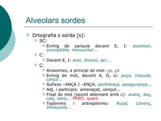Alveolars sordes
   Ortografia s sorda [s]:
       SC:
            Enmig de paraula davant              E,   I:   ascensor,
             susceptible, ressuscitar...
       C:
            Davant E, I: acer, divorci, ací...
       Ç:
            Arcaismes, a principi de mot: ça, çò
            Enmig de mot, davant A, O, U: puça, traçuda,
             cançó...
            Sufixos –ANÇA I –ENÇA: pertinença, assegurança...
            Adj. i participis: amenaçat, vençut...
            Final de mot (sovint alternant amb c): avanç, boç,
             calç, xoriç... PERÒ: quars
            Topònims       i    antropònims:   Puçol, Llorenç,
             Veneçuela...
 
