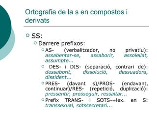 Ortografia de la s en compostos i
derivats

   SS:
       Darrere prefixos:
          AS-     (verbalitzador,     no     privatiu):
           assabentar-se,     assaborir,     assolellat,
           assumpte...
          DES- i DIS- (separació, contrari de):
           dessaborit,     dissolució,     dessuadora,
           dissident...
          PRES-    (davant s)/PROS- (endavant,
           continuar)/RES- (repetició, duplicació):
           pressentir, prosseguir, ressaltar...
          Prefix  TRANS- i SOTS-+lex. en S:
           transsexual, sotssecretari...
 
