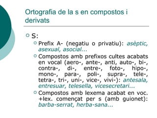 Ortografia de la s en compostos i
derivats

   S:
     Prefix A- (negatiu o privatiu): asèptic,
      asexual, asocial...
     Compostos amb prefixos cultes acabats
      en vocal (aero-, ante-, anti, auto-, bi-,
      contra-, di-, entre-, foto-, hipo-,
      mono-, para-, poli-, supra-, tele-,
      tetra-, tri-, uni-, vice-, vivi-): antesala,
      entresuar, telesella, vicesecretari...
     Compostos amb lexema acabat en voc.
      +lex. començat per s (amb guionet):
      barba-serrat, herba-sana...
 