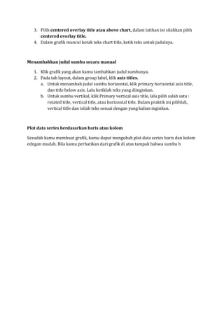 3. Pilih centered overlay title atau above chart, dalam latihan ini silahkan pilih
centered overlay title.
4. Dalam grafik muncul kotak teks chart title, ketik teks untuk judulnya.
Menambahkan judul sumbu secara manual
1. Klik grafik yang akan kamu tambahkan judul sumbunya.
2. Pada tab layout, dalam group label, klik axis titles.
a. Untuk menambah judul sumbu horizontal, klik primary horizontal axis title,
dan title below axis. Lalu ketiklah teks yang diinginkan.
b. Untuk sumbu vertikal, klik Primary vertical axis title, lalu pilih salah satu :
rotated title, vertical title, atau horizontal title. Dalam praktik ini pilihlah,
vertical title dan isilah teks sesuai dengan yang kalian inginkan.
Plot data series berdasarkan baris atau kolom
Sesudah kamu membuat grafik, kamu dapat mengubah plot data series baris dan kolom
edngan mudah. Bila kamu perhatikan dari grafik di atas tampak bahwa sumbu h
 