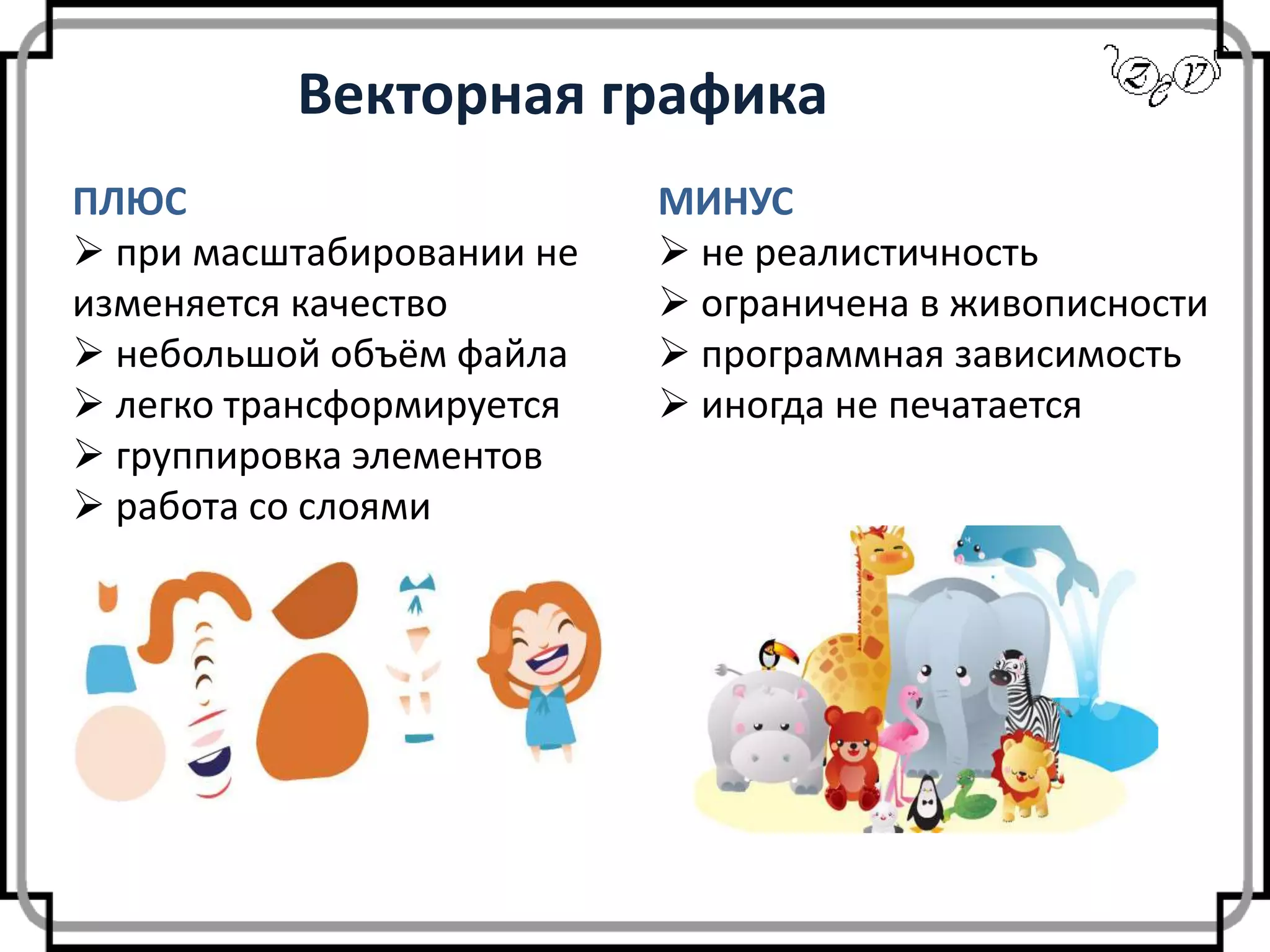 Векторная графика
ПЛЮС
 при масштабировании не
изменяется качество
 небольшой объём файла
 легко трансформируется
 группировка элементов
 работа со слоями
МИНУС
 не реалистичность
 ограничена в живописности
 программная зависимость
 иногда не печатается
 