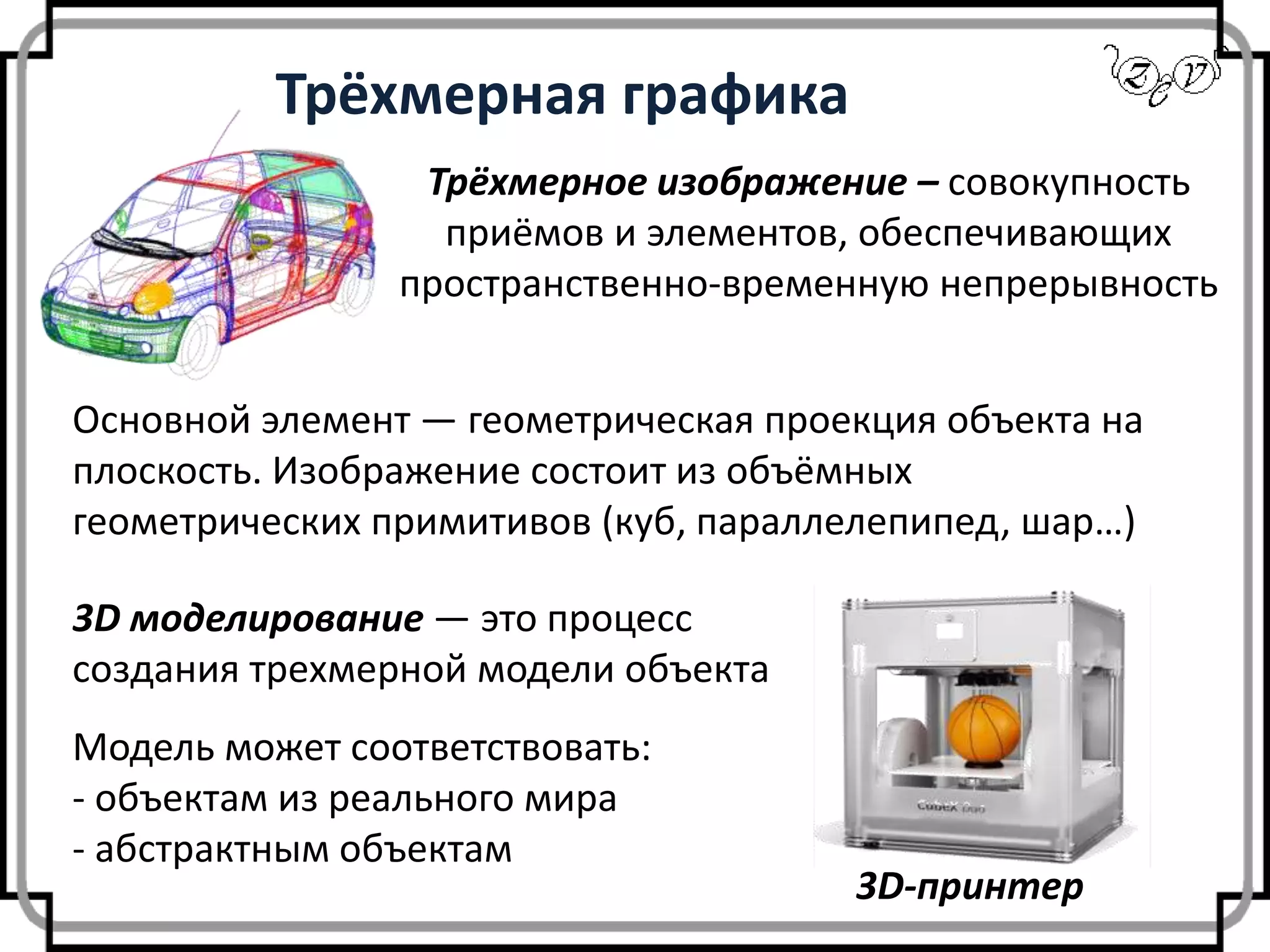 Трёхмерная графика
Трёхмерное изображение – совокупность
приёмов и элементов, обеспечивающих
пространственно-временную непрерывность
3D моделирование — это процесс
создания трехмерной модели объекта
3D-принтер
Модель может соответствовать:
- объектам из реального мира
- абстрактным объектам
Основной элемент — геометрическая проекция объекта на
плоскость. Изображение состоит из объёмных
геометрических примитивов (куб, параллелепипед, шар…)
 
