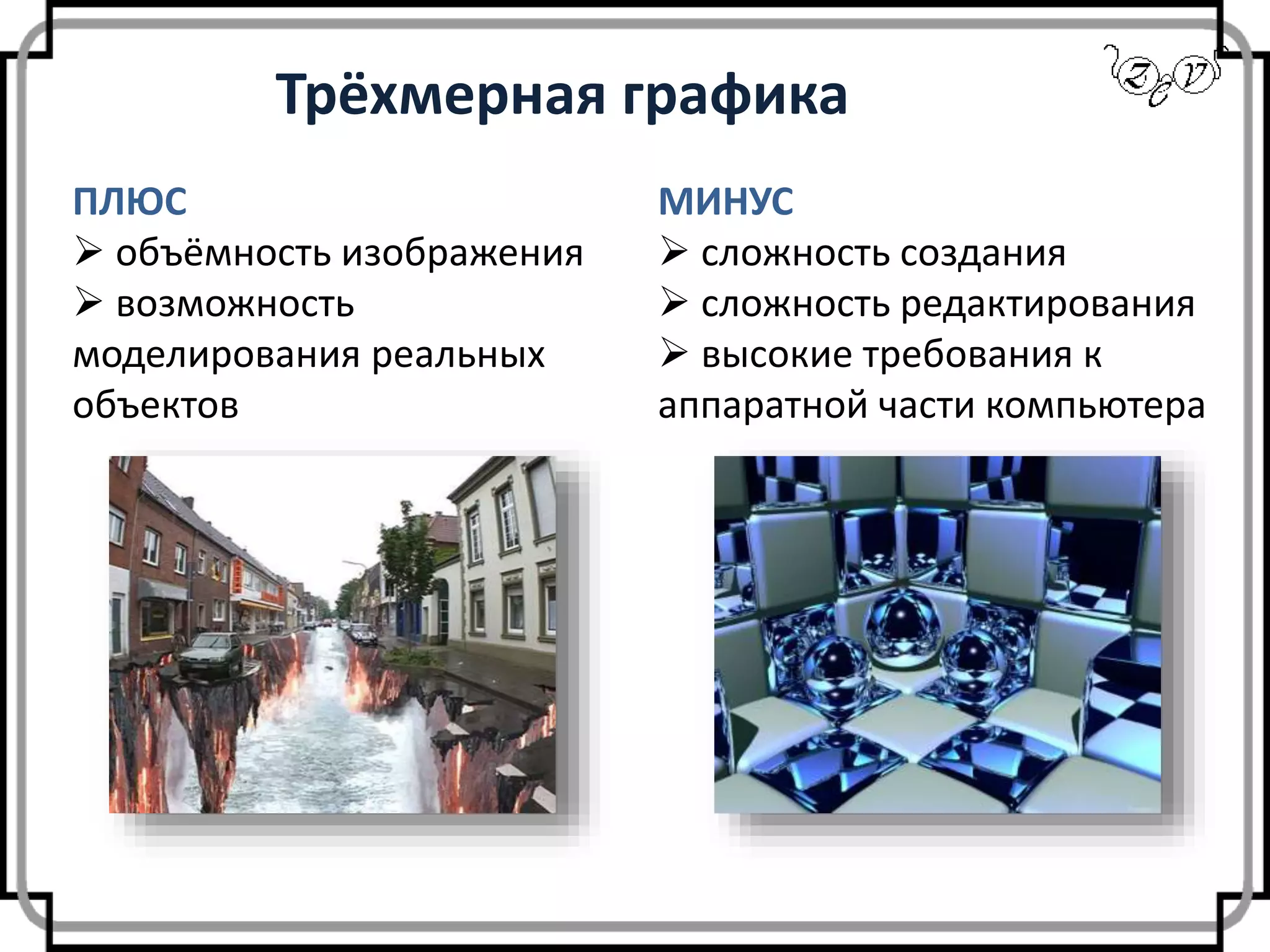 Трёхмерная графика
ПЛЮС
 объёмность изображения
 возможность
моделирования реальных
объектов
МИНУС
 сложность создания
 сложность редактирования
 высокие требования к
аппаратной части компьютера
 