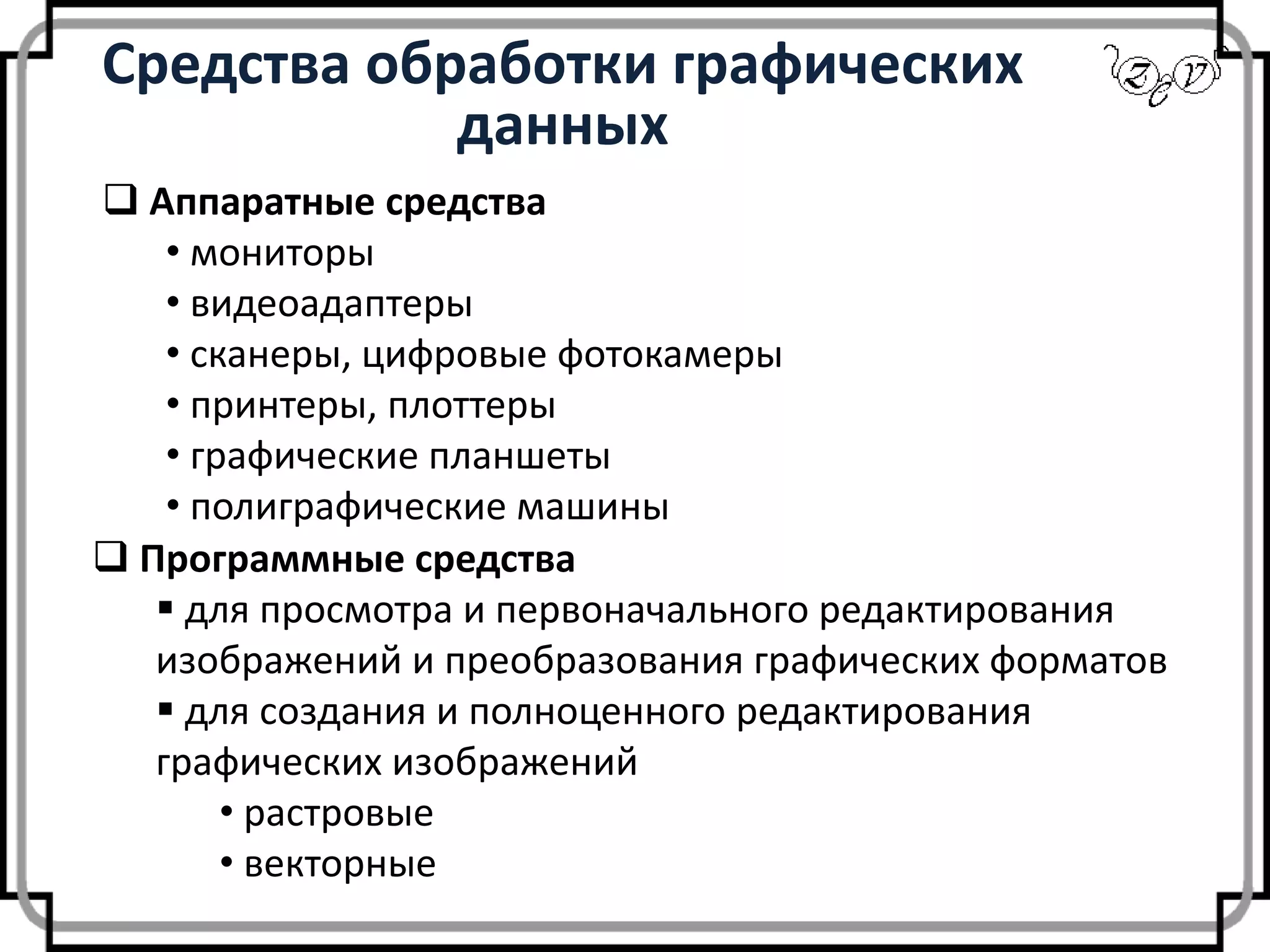 Средства обработки графических
данных
 Аппаратные средства
• мониторы
• видеоадаптеры
• сканеры, цифровые фотокамеры
• принтеры, плоттеры
• графические планшеты
• полиграфические машины
 Программные средства
 для просмотра и первоначального редактирования
изображений и преобразования графических форматов
 для создания и полноценного редактирования
графических изображений
• растровые
• векторные
 