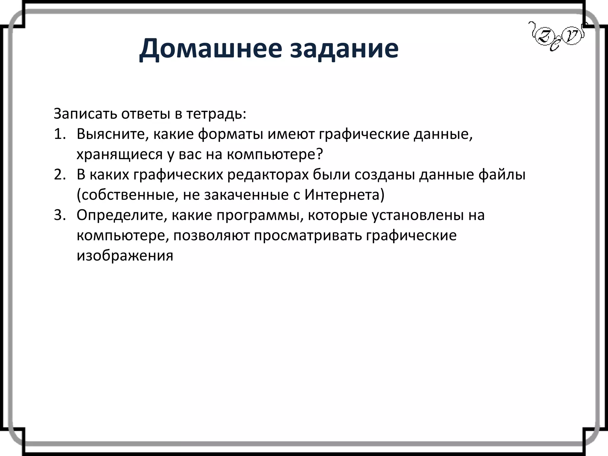 Домашнее задание
Записать ответы в тетрадь:
1. Выясните, какие форматы имеют графические данные,
хранящиеся у вас на компьютере?
2. В каких графических редакторах были созданы данные файлы
(собственные, не закаченные с Интернета)
3. Определите, какие программы, которые установлены на
компьютере, позволяют просматривать графические
изображения
 