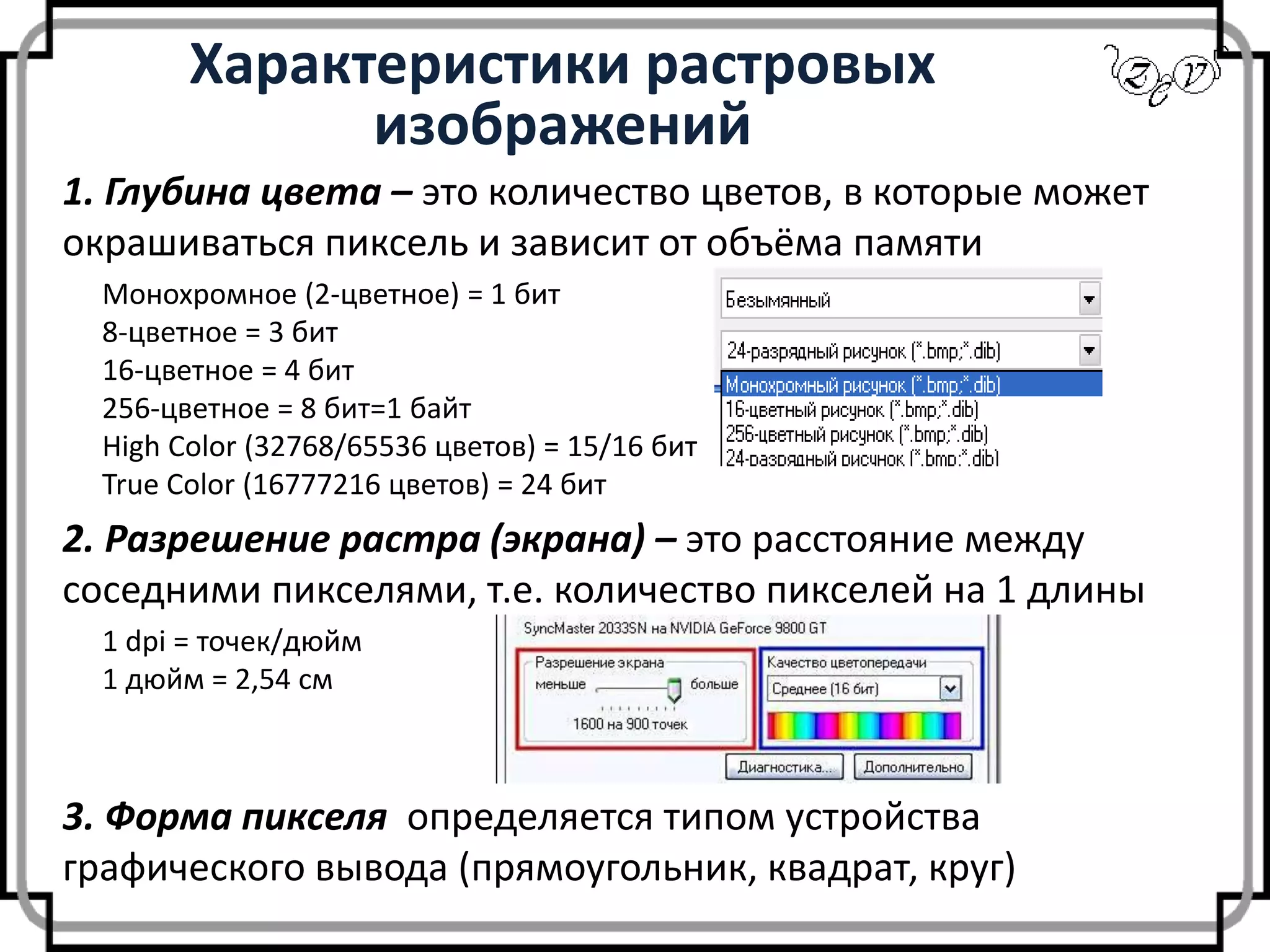 Характеристики растровых
изображений
1. Глубина цвета – это количество цветов, в которые может
окрашиваться пиксель и зависит от объёма памяти
2. Разрешение растра (экрана) – это расстояние между
соседними пикселями, т.е. количество пикселей на 1 длины
Монохромное (2-цветное) = 1 бит
8-цветное = 3 бит
16-цветное = 4 бит
256-цветное = 8 бит=1 байт
High Color (32768/65536 цветов) = 15/16 бит
True Color (16777216 цветов) = 24 бит
1 dpi = точек/дюйм
1 дюйм = 2,54 см
3. Форма пикселя определяется типом устройства
графического вывода (прямоугольник, квадрат, круг)
 