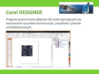 Corel DESIGNER
Program przeznaczony głównie dla osób zajmujących się
tworzeniem rysunków technicznych, projektów i planów
architektonicznych.
 