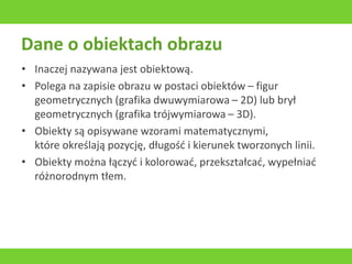 Dane o obiektach obrazu
• Inaczej nazywana jest obiektową.
• Polega na zapisie obrazu w postaci obiektów – figur
geometrycznych (grafika dwuwymiarowa – 2D) lub brył
geometrycznych (grafika trójwymiarowa – 3D).
• Obiekty są opisywane wzorami matematycznymi,
które określają pozycję, długość i kierunek tworzonych linii.
• Obiekty można łączyć i kolorować, przekształcać, wypełniać
różnorodnym tłem.
 