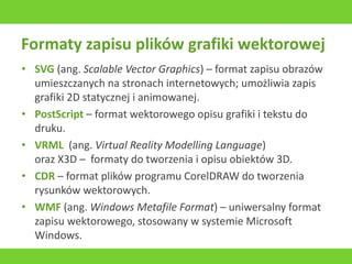 Formaty zapisu plików grafiki wektorowej
• SVG (ang. Scalable Vector Graphics) – format zapisu obrazów
umieszczanych na stronach internetowych; umożliwia zapis
grafiki 2D statycznej i animowanej.
• PostScript – format wektorowego opisu grafiki i tekstu do
druku.
• VRML (ang. Virtual Reality Modelling Language)
oraz X3D – formaty do tworzenia i opisu obiektów 3D.
• CDR – format plików programu CorelDRAW do tworzenia
rysunków wektorowych.
• WMF (ang. Windows Metafile Format) – uniwersalny format
zapisu wektorowego, stosowany w systemie Microsoft
Windows.
 