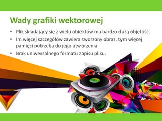 Wady grafiki wektorowej
• Plik składający się z wielu obiektów ma bardzo dużą objętość.
• Im więcej szczegółów zawiera tworzony obraz, tym więcej
pamięci potrzeba do jego utworzenia.
• Brak uniwersalnego formatu zapisu pliku.
 