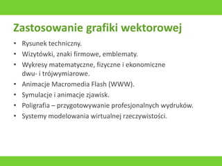 Zastosowanie grafiki wektorowej
• Rysunek techniczny.
• Wizytówki, znaki firmowe, emblematy.
• Wykresy matematyczne, fizyczne i ekonomiczne
dwu- i trójwymiarowe.
• Animacje Macromedia Flash (WWW).
• Symulacje i animacje zjawisk.
• Poligrafia – przygotowywanie profesjonalnych wydruków.
• Systemy modelowania wirtualnej rzeczywistości.
 