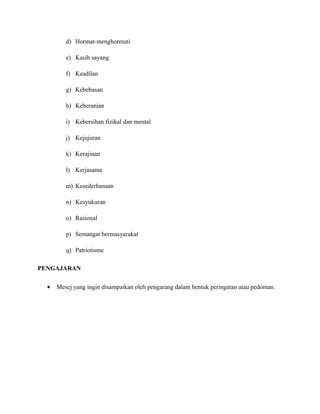 d) Hormat-menghormati
e) Kasih sayang
f) Keadilan
g) Kebebasan
h) Keberanian
i) Kebersihan fizikal dan mental
j) Kejujuran
k) Kerajinan
l) Kerjasama
m) Kesederhanaan
n) Kesyukuran
o) Rasional
p) Semangat bermasyarakat
q) Patriotisme
PENGAJARAN
• Mesej yang ingin disampaikan oleh pengarang dalam bentuk peringatan atau pedoman.
 