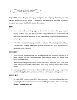 Karya adalah sesuatu idea yang bernas yang disampaikan oleh pengarang. Pemikiran juga dapat
dikesani secara tersirat atau tersurat. Kebiasaannya, sesebuah karya yang baik mempunyai
pemikiran yang bernas, ada falsafah, ada kias dan sindiran.
TEMA
• Tema ialah gambaran tentang gagasan, fikiran atau persoalan pokok yang menjadi
tunjang sesebuah cerita atau persoalan utama yang diutarakan atau dikemukakan oleh
pengarang sesebuah karya ataupun isi atau inti pemikiran yang ingin disampaikan oleh
pengarang.
• Tema ialah persoalan pokok yang didiberikan penekanan oleh pengarang sesebuah karya.
Terdapat hanya ada satu tema dalam sesebuah karya sama ada sajak, puisi tradisional,
cerpen atau prosa tradisional.
PEMIKIRAN
1. Pemikiran ialah persoalan pokok atau persoalan utama yang menaungi sesebuah karya
drama. Dengan kata lain, pemikiran dalam drama dapatlah disama erti dengan tema
dalam cerpen atau novel.
2. Dalam sesebuah karya drama,hanya terdapat satu sahaja pemikiran. Maka, oleh sebab
itulah pemikiran dirumuskan sebagai tema utama yang menaungi seluruh karya drama
tersebut.
3. Lazimnya, pemikiran sesebuah karya drama terdiri daripada kasih sayang, pengorbanan,
ketabahan, kegigihan, kemasyarakatan, percintaan, kekeluargaan, dan keagamaan.
PERSOALAN
 Persoalan ialah perkara-perkara kecil atau sampingan yang ingin dikemukakan oleh
pengarang bagi memantapkan tema dalam sesebuah karya. Persoalan dalam sesuatu karya
biasanya lebih daripada satu.
MAKSUD KARYA SASTERA
 