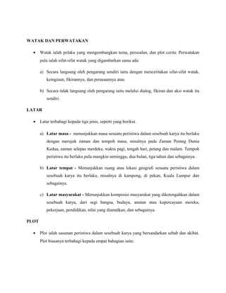 WATAK DAN PERWATAKAN
• Watak ialah pelaku yang mengembangkan tema, persoalan, dan plot cerita. Perwatakan
pula ialah sifat-sifat watak yang digambarkan sama ada:
a) Secara langsung oleh pengarang sendiri iaitu dengan menceritakan sifat-sifat watak,
keinginan, fikirannya, dan perasaannya atau
b) Secara tidak langsung oleh pengarang iaitu melalui dialog, fikiran dan aksi watak itu
sendiri.
LATAR
• Latar terbahagi kepada tiga jenis, seperti yang berikut.
a) Latar masa - menunjukkan masa sesuatu peristiwa dalam sesebuah karya itu berlaku
dengan merujuk zaman dan tempoh masa, misalnya pada Zaman Perang Dunia
Kedua, zaman selepas merdeka, waktu pagi, tengah hari, petang dan malam. Tempoh
peristiwa itu berlaku pula mungkin seminggu, dua bulan, tiga tahun dan sebagainya.
b) Latar tempat - Menunjukkan ruang atau lokasi geografi sesuatu peristiwa dalam
sesebuah karya itu berlaku, misalnya di kampong, di pekan, Kuala Lumpur dan
sebagainya.
c) Latar masyarakat - Menunjukkan komposisi masyarakat yang diketengahkan dalam
sesebuah karya, dari segi bangsa, budaya, anutan atau kepercayaan mereka,
pekerjaan, pendidikan, nilai yang diamalkan, dan sebagainya.
PLOT
• Plot ialah susunan peristiwa dalam sesebuah karya yang bersandarkan sebab dan akibat.
Plot biasanya terbahagi kepada empat bahagian iaitu:
 
