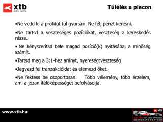 Túlélés a piacon


     •Ne vedd ki a profitot túl gyorsan. Ne félj pénzt keresni.
     •Ne tartsd a veszteséges pozíciókat, veszteség a kereskedés
     része.
     • Ne kényszerítsd bele magad pozíció(k) nyitásába, a minőség
     számít.
     •Tartsd meg a 3:1-hez arányt, nyereség:veszteség
     •Jegyezd fel tranzakcióidat és elemezd őket.
     •Ne fektess be csoportosan.      Több vélemény, több érzelem,
     ami a józan ítélőképességet befolyásolja.




www.xtb.hu
 